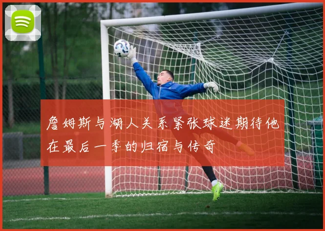 詹姆斯与湖人关系紧张球迷期待他在最后一季的归宿与传奇