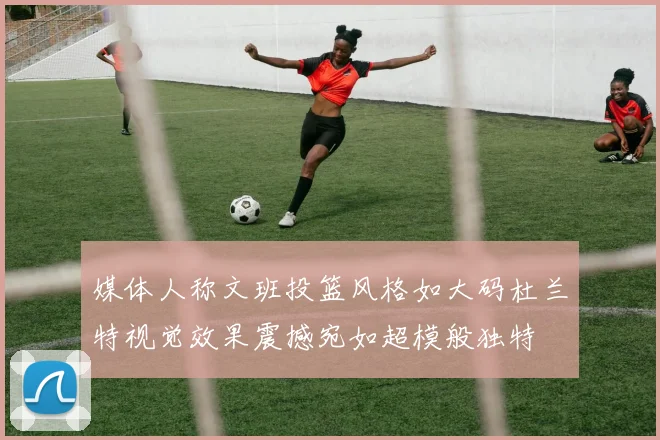 媒体人称文班投篮风格如大码杜兰特视觉效果震撼宛如超模般独特