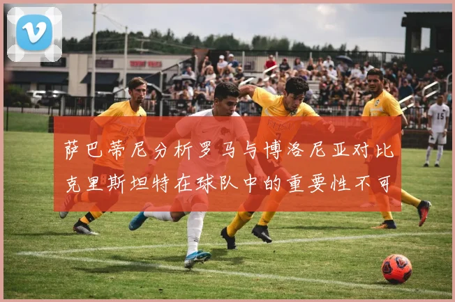 萨巴蒂尼分析罗马与博洛尼亚对比克里斯坦特在球队中的重要性不可替代