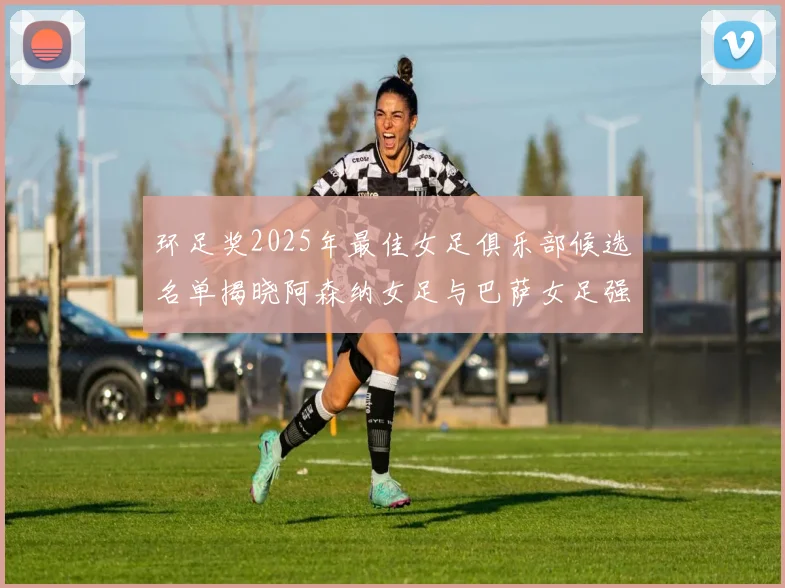 环足奖2025年最佳女足俱乐部候选名单揭晓阿森纳女足与巴萨女足强势领衔
