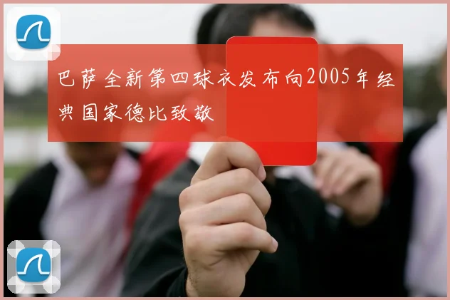 巴萨全新第四球衣发布向2005年经典国家德比致敬
