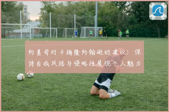 约基奇对卡梅隆约翰逊的建议：保持自我风格与侵略性展现个人魅力