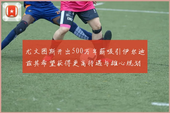 尤文图斯开出500万年薪吸引伊尔迪兹其希望获得更高待遇与雄心规划