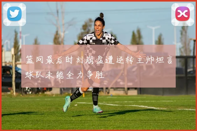 篮网最后时刻崩盘遭逆转主帅坦言球队未能全力争胜
