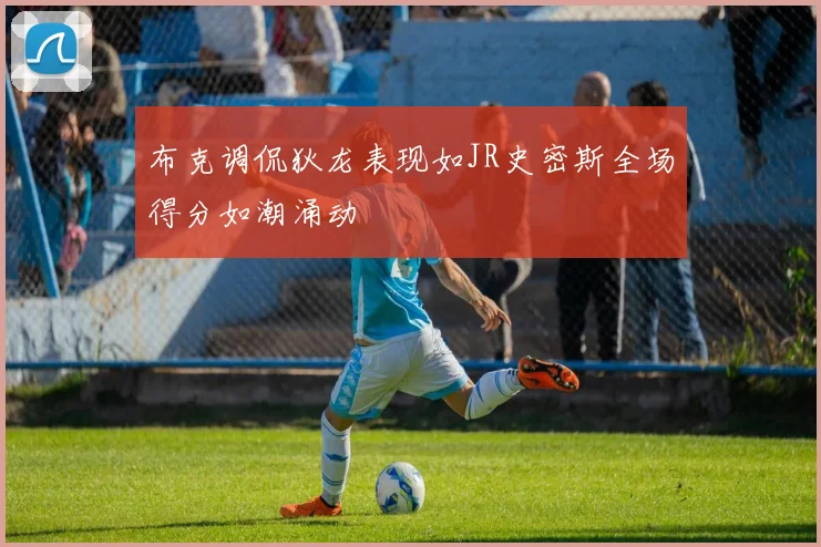 布克调侃狄龙表现如JR史密斯全场得分如潮涌动