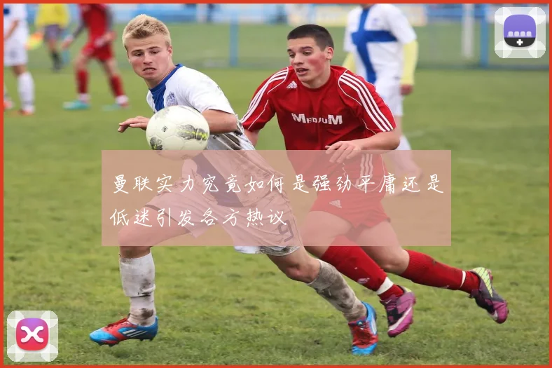 曼联实力究竟如何是强劲平庸还是低迷引发各方热议