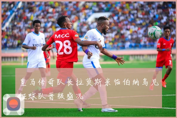 皇马传奇队长拉莫斯亲临伯纳乌见证球队晋级盛况