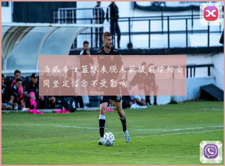马威专注篮球表现未获提前续约合同坚定信念不受影响