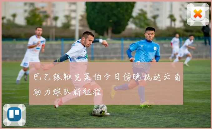 巴乙银靴克莱伯今日傍晚抵达云南助力球队新征程