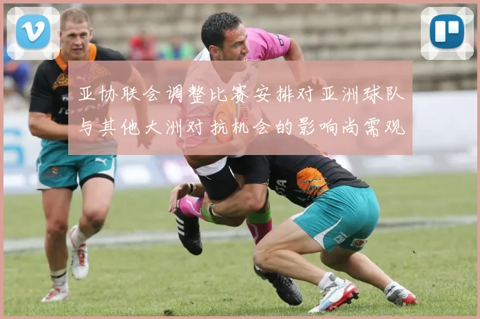 亚协联会调整比赛安排对亚洲球队与其他大洲对抗机会的影响尚需观察