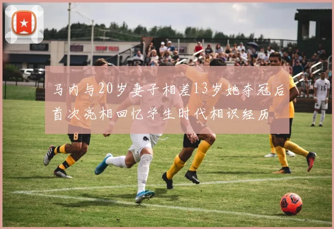马内与20岁妻子相差13岁她夺冠后首次亮相回忆学生时代相识经历