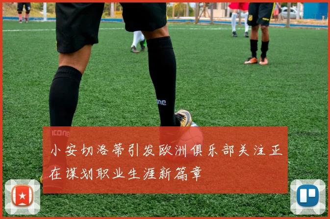 小安切洛蒂引发欧洲俱乐部关注正在谋划职业生涯新篇章