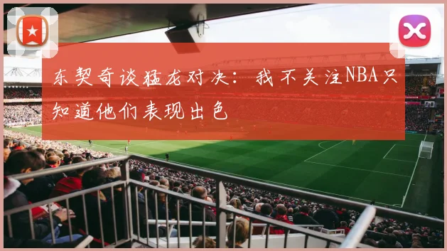 东契奇谈猛龙对决：我不关注NBA只知道他们表现出色