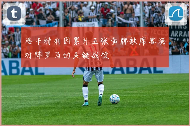 洛卡特利因累计五张黄牌缺席客场对阵罗马的关键战役