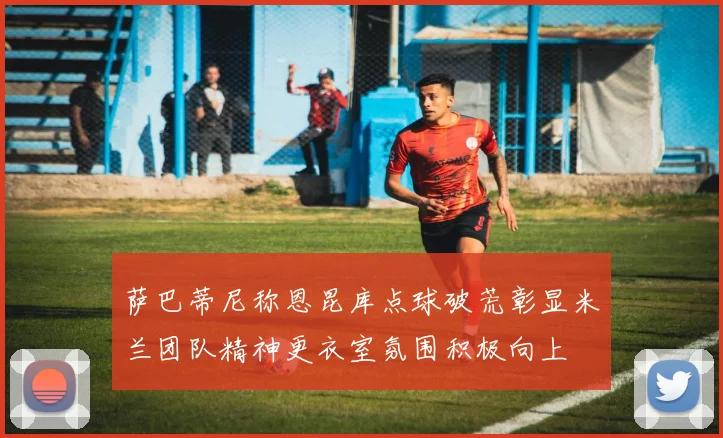 萨巴蒂尼称恩昆库点球破荒彰显米兰团队精神更衣室氛围积极向上