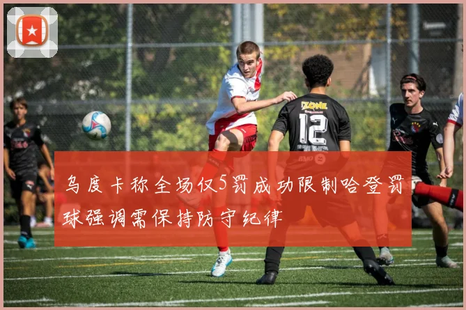 乌度卡称全场仅5罚成功限制哈登罚球强调需保持防守纪律