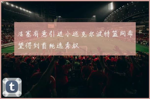 活塞有意引进小迈克尔波特篮网希望得到首轮选秀权