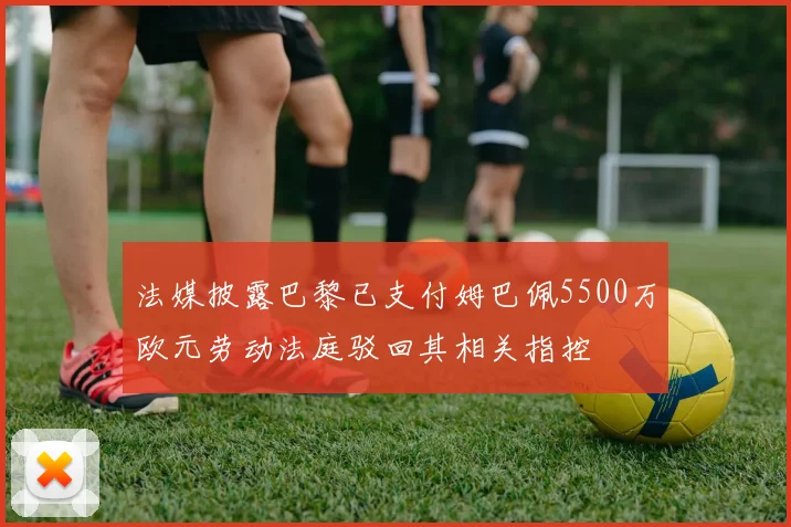 法媒披露巴黎已支付姆巴佩5500万欧元劳动法庭驳回其相关指控