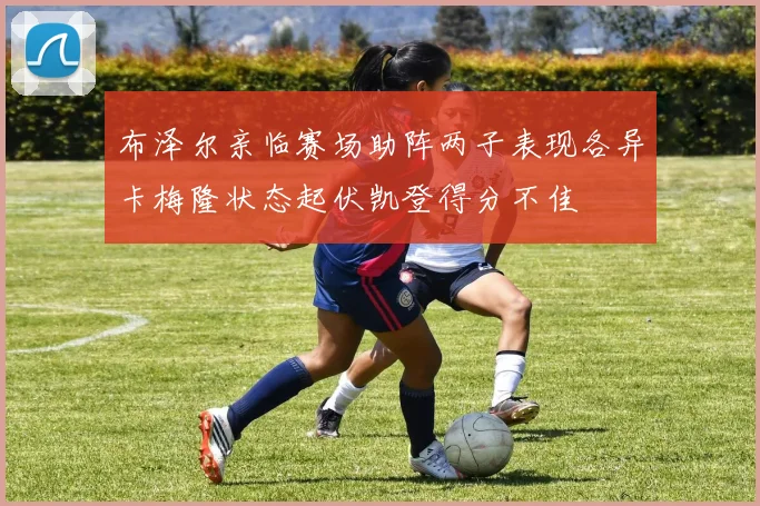 布泽尔亲临赛场助阵两子表现各异卡梅隆状态起伏凯登得分不佳