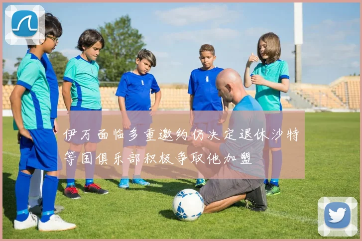伊万面临多重邀约仍决定退休沙特等国俱乐部积极争取他加盟