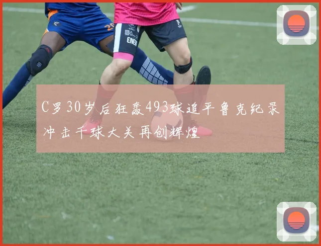 C罗30岁后狂轰493球追平鲁克纪录冲击千球大关再创辉煌