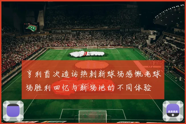 亨利首次造访热刺新球场感慨老球场胜利回忆与新场地的不同体验