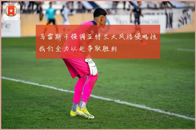 马雷斯卡强调亚特兰大风格侵略性我们全力以赴争取胜利