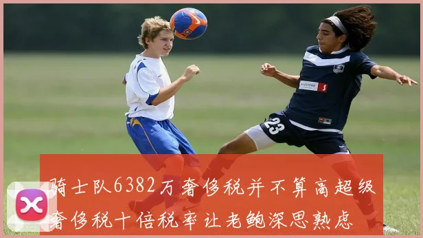 骑士队6382万奢侈税并不算高超级奢侈税十倍税率让老鲍深思熟虑