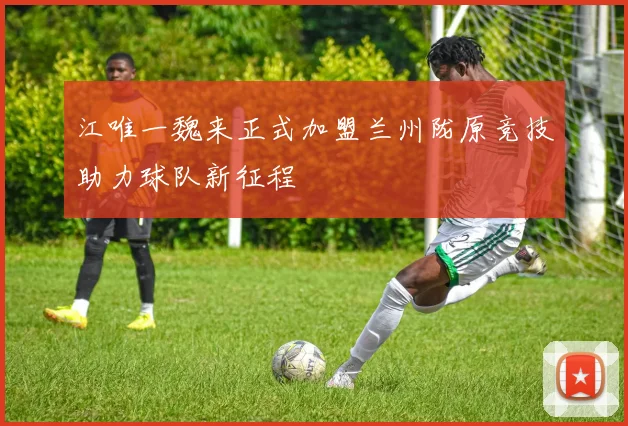 江唯一魏来正式加盟兰州陇原竞技助力球队新征程