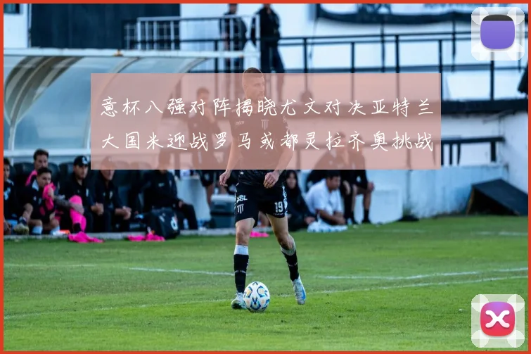 意杯八强对阵揭晓尤文对决亚特兰大国米迎战罗马或都灵拉齐奥挑战博人