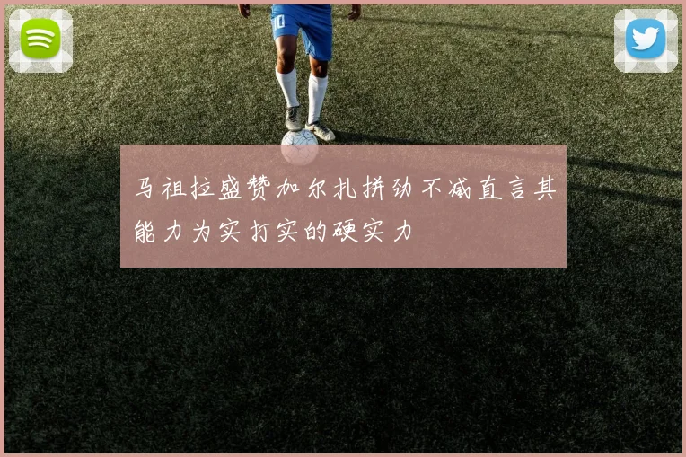 马祖拉盛赞加尔扎拼劲不减直言其能力为实打实的硬实力