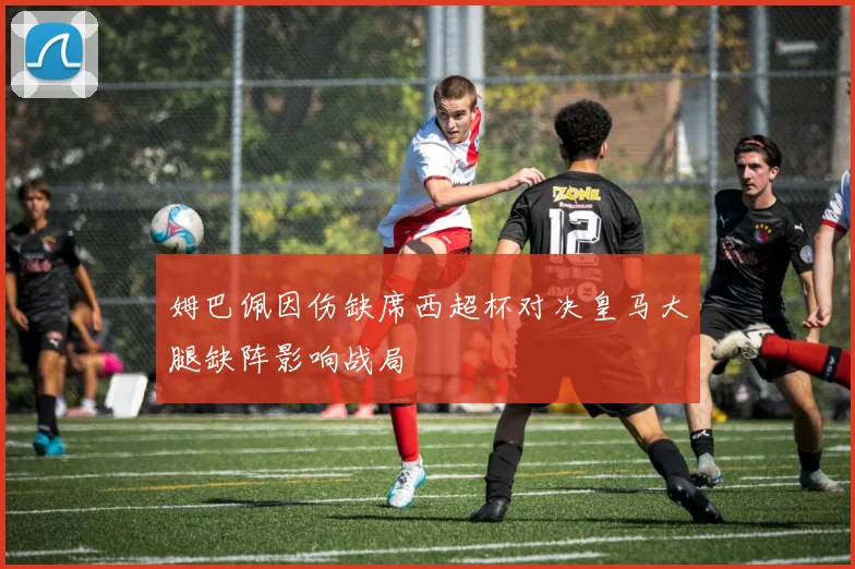 姆巴佩因伤缺席西超杯对决皇马大腿缺阵影响战局