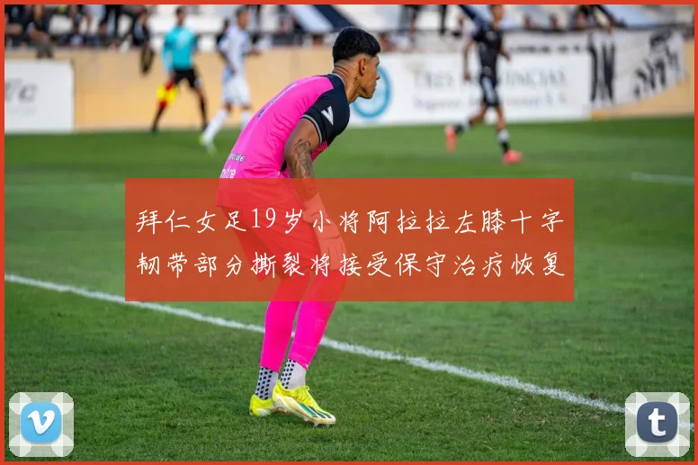拜仁女足19岁小将阿拉拉左膝十字韧带部分撕裂将接受保守治疗恢复计划启动