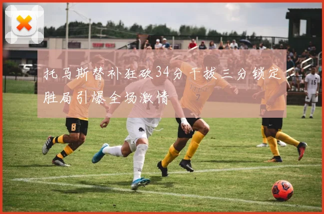 托马斯替补狂砍34分干拔三分锁定胜局引爆全场激情