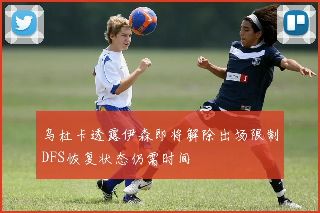 乌杜卡透露伊森即将解除出场限制DFS恢复状态仍需时间