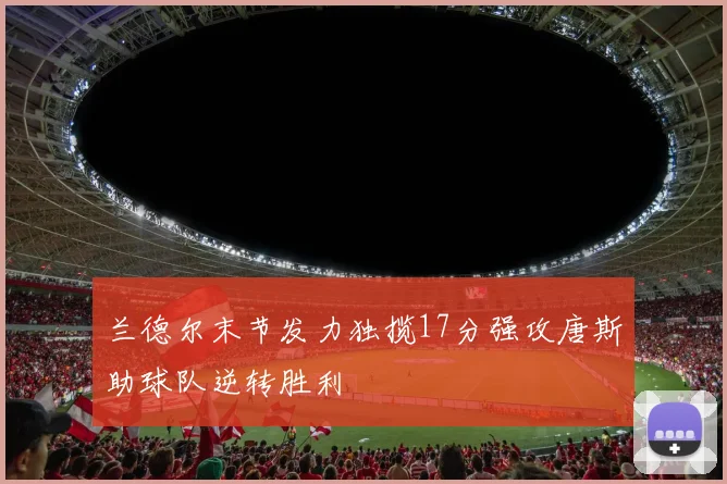 兰德尔末节发力独揽17分强攻唐斯助球队逆转胜利