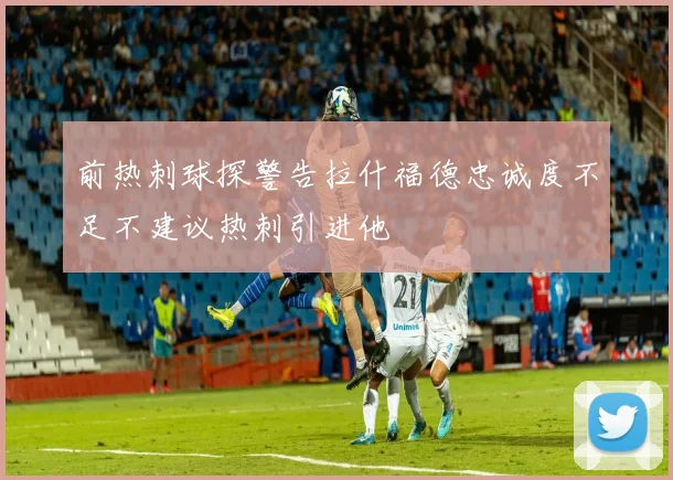前热刺球探警告拉什福德忠诚度不足不建议热刺引进他