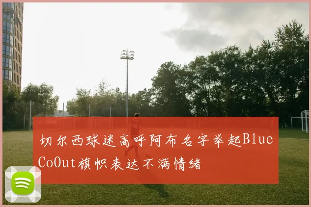 切尔西球迷高呼阿布名字举起BlueCoOut旗帜表达不满情绪