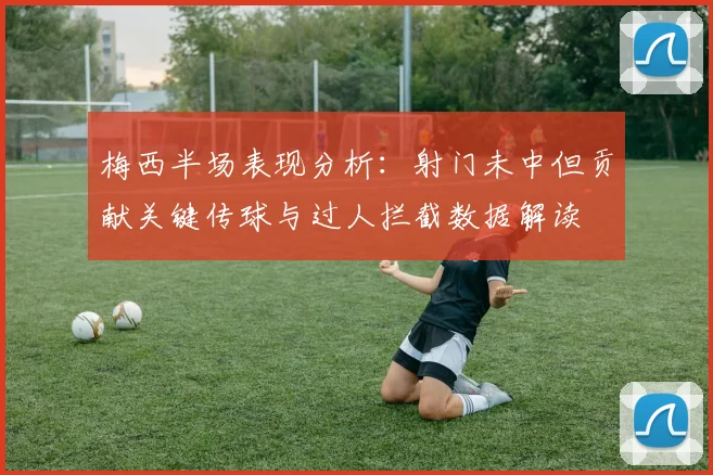 梅西半场表现分析：射门未中但贡献关键传球与过人拦截数据解读